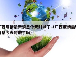 广西疫情最新消息今天封城了（广西疫情最新消息今天封城了吗）