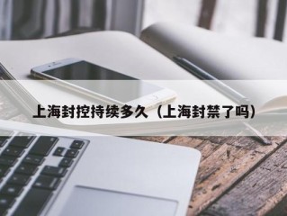 上海封控持续多久（上海封禁了吗）
