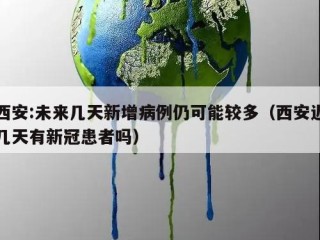 西安:未来几天新增病例仍可能较多（西安近几天有新冠患者吗）