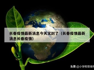 长春疫情最新消息今天又封了（长春疫情最新消息长春疫情）